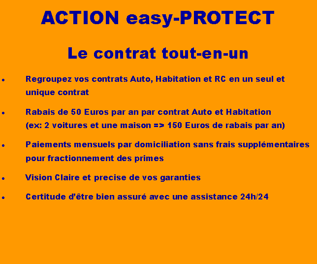 Text Box: ACTION easy-PROTECTLe contrat tout-en-unRegroupez vos contrats Auto, Habitation et RC en un seul et unique contratRabais de 50 Euros par an par contrat Auto et Habitation  (ex: 2 voitures et une maison => 150 Euros de rabais par an)Paiements mensuels par domiciliation sans frais supplmentaires pour fractionnement des primesVision Claire et precise de vos garantiesCertitude dtre bien assur avec une assistance 24h/24